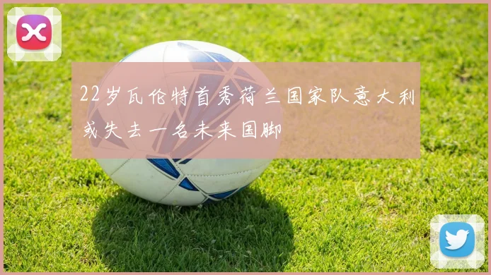 22岁瓦伦特首秀荷兰国家队意大利或失去一名未来国脚