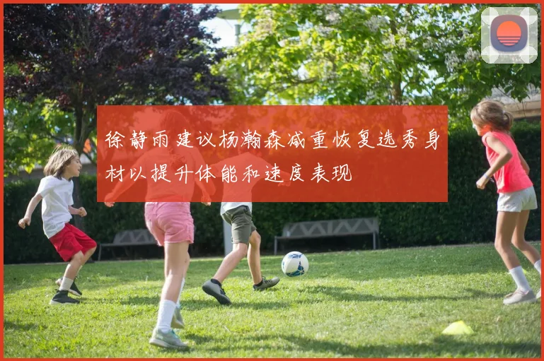 徐静雨建议杨瀚森减重恢复选秀身材以提升体能和速度表现