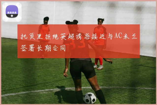 托莫里拒绝英超诱惑接近与AC米兰签署长期合同