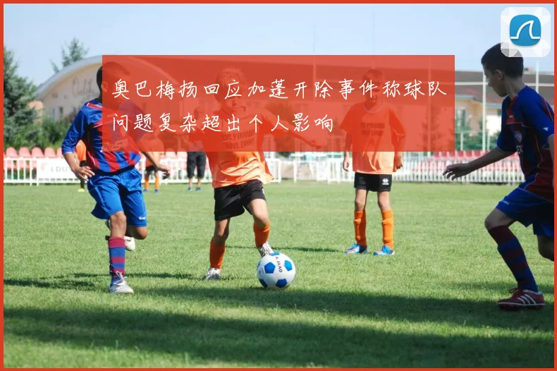 奥巴梅扬回应加蓬开除事件称球队问题复杂超出个人影响