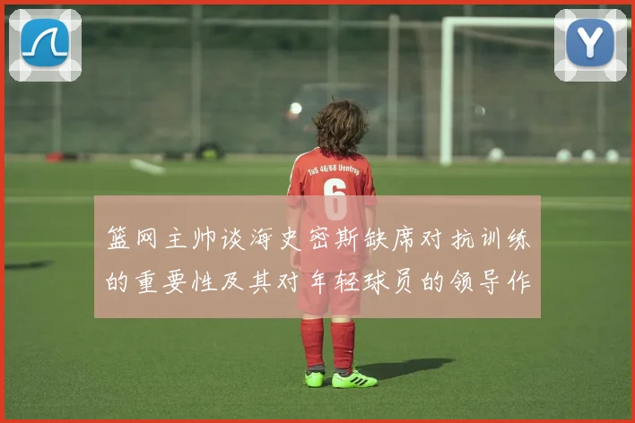 篮网主帅谈海史密斯缺席对抗训练的重要性及其对年轻球员的领导作用