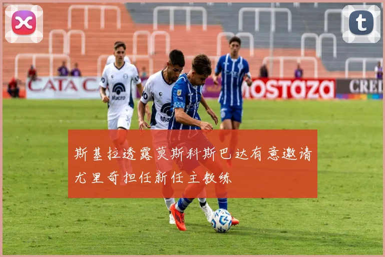 斯基拉透露莫斯科斯巴达有意邀请尤里奇担任新任主教练