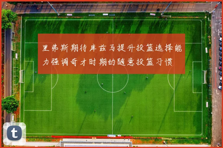 里弗斯期待库兹马提升投篮选择能力强调奇才时期的随意投篮习惯