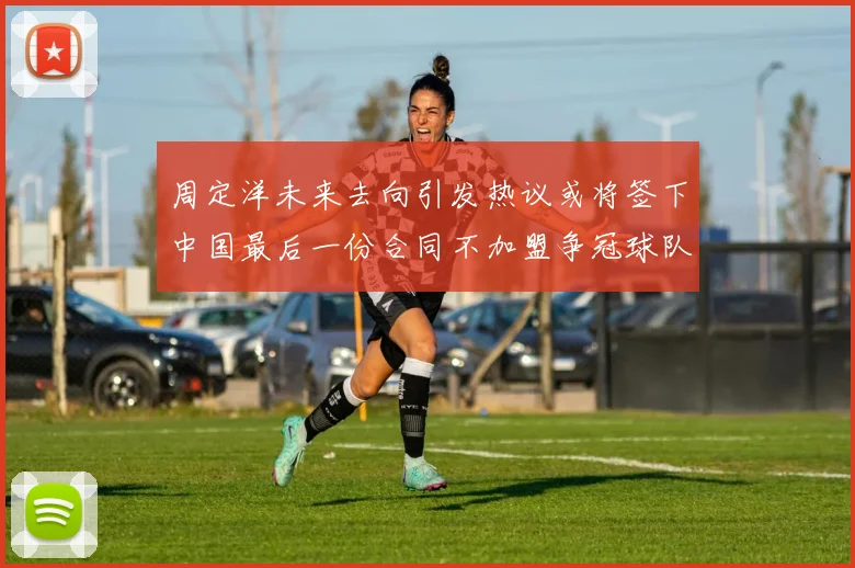 周定洋未来去向引发热议或将签下中国最后一份合同不加盟争冠球队