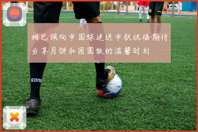姆巴佩向中国球迷送中秋祝福期待分享月饼和团圆饭的温馨时刻