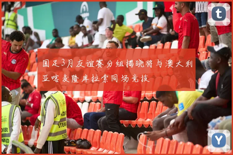 国足3月友谊赛分组揭晓将与澳大利亚喀麦隆库拉索同场竞技