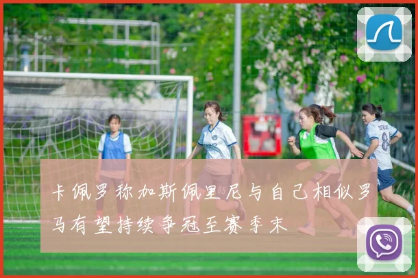 卡佩罗称加斯佩里尼与自己相似罗马有望持续争冠至赛季末