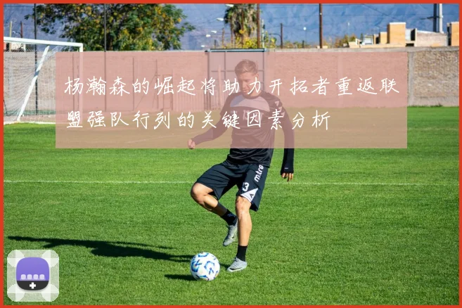 杨瀚森的崛起将助力开拓者重返联盟强队行列的关键因素分析
