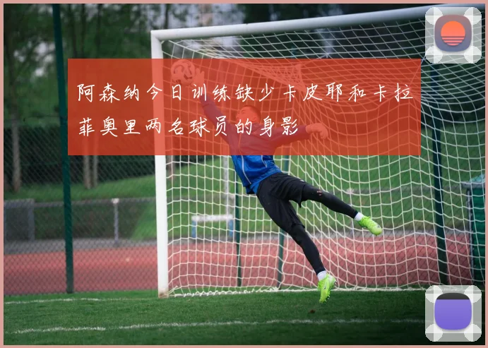 阿森纳今日训练缺少卡皮耶和卡拉菲奥里两名球员的身影