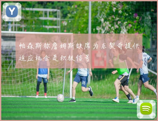 帕森斯称詹姆斯缺席为东契奇提供适应机会是积极信号