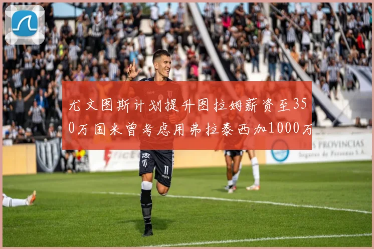 尤文图斯计划提升图拉姆薪资至350万国米曾考虑用弗拉泰西加1000万交易