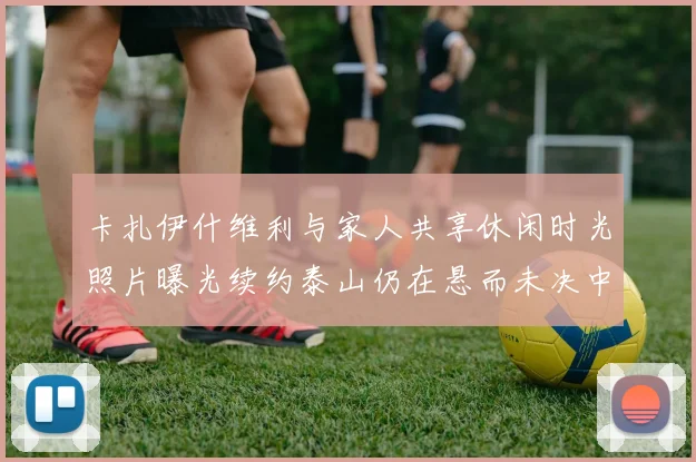卡扎伊什维利与家人共享休闲时光照片曝光续约泰山仍在悬而未决中