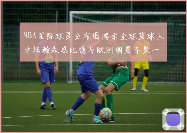 NBA国际球员分布图揭示全球篮球人才杨瀚森恩比德与欧洲明星齐聚一堂