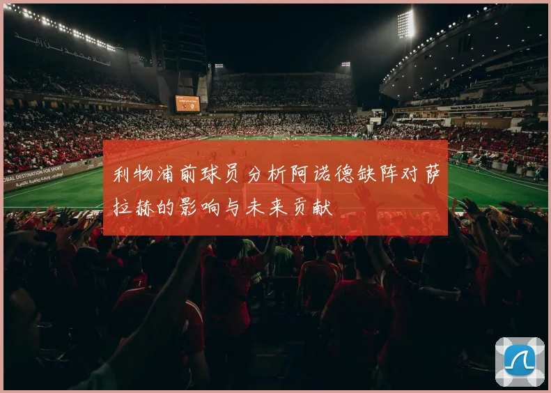 利物浦前球员分析阿诺德缺阵对萨拉赫的影响与未来贡献