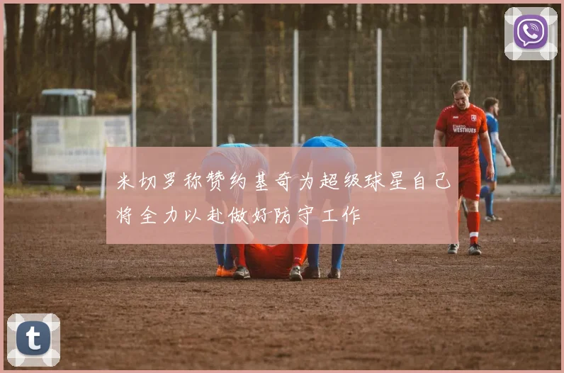 米切罗称赞约基奇为超级球星自己将全力以赴做好防守工作