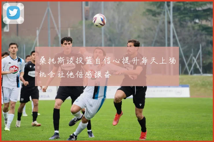 桑托斯谈投篮自信心提升每天上场机会让他倍感振奋