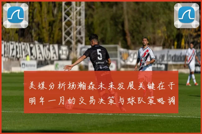 美媒分析杨瀚森未来发展关键在于明年一月的交易决策与球队策略调整