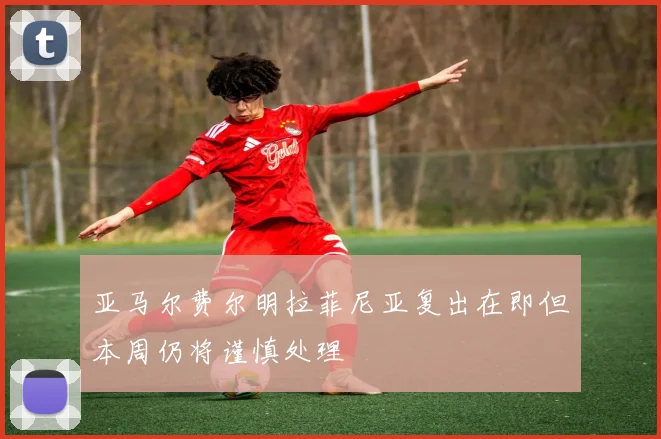 亚马尔费尔明拉菲尼亚复出在即但本周仍将谨慎处理