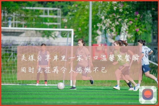 美媒分享库里一家六口温馨聚餐瞬间时光荏苒令人感慨不已