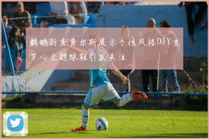 鹈鹕新秀费尔斯展示个性风格DIY克罗心主题球鞋引发关注