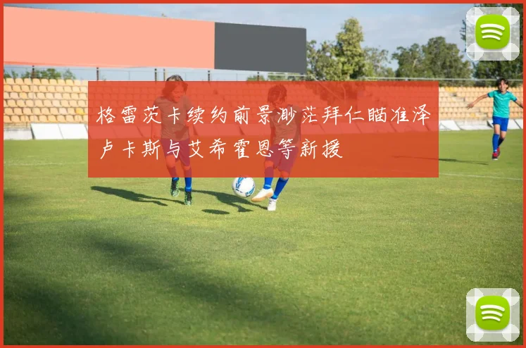 格雷茨卡续约前景渺茫拜仁瞄准泽卢卡斯与艾希霍恩等新援