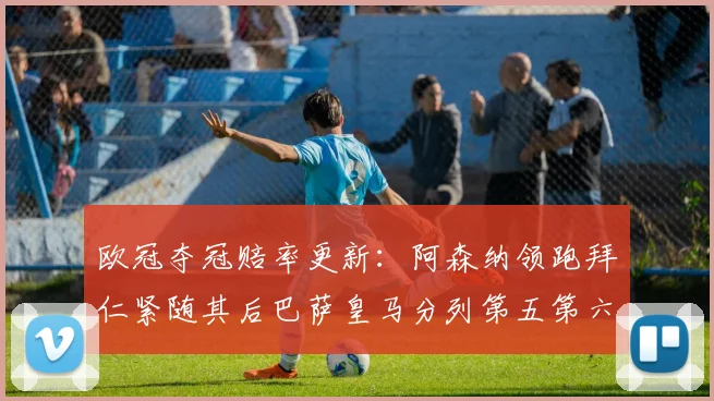 欧冠夺冠赔率更新：阿森纳领跑拜仁紧随其后巴萨皇马分列第五第六位