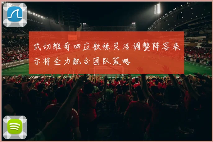武切维奇回应教练灵活调整阵容表示将全力配合团队策略