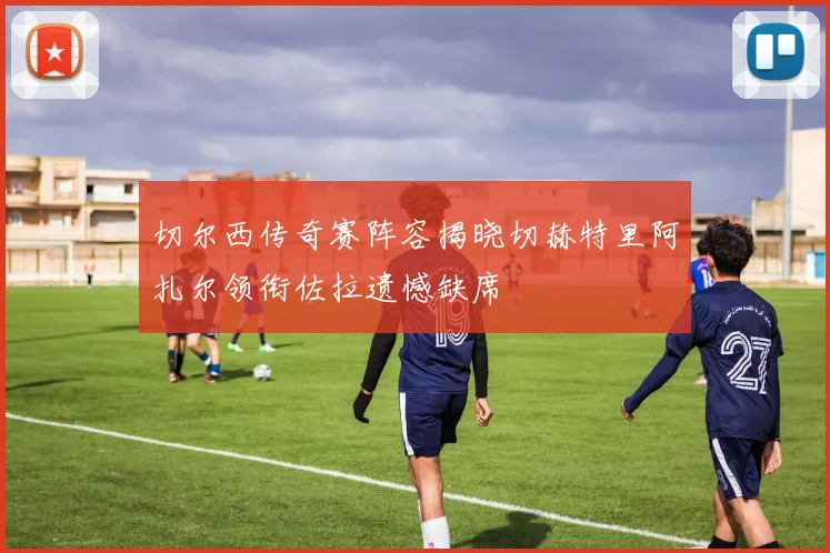切尔西传奇赛阵容揭晓切赫特里阿扎尔领衔佐拉遗憾缺席