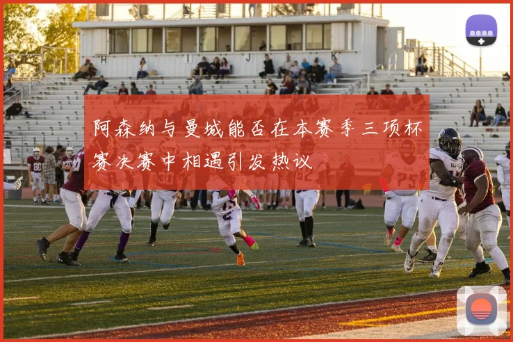 阿森纳与曼城能否在本赛季三项杯赛决赛中相遇引发热议
