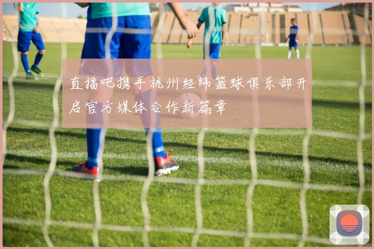 直播吧携手杭州经纬篮球俱乐部开启官方媒体合作新篇章