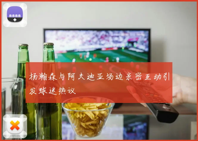 杨瀚森与阿夫迪亚场边亲密互动引发球迷热议