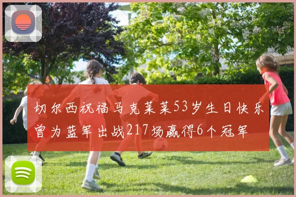 切尔西祝福马克莱莱53岁生日快乐曾为蓝军出战217场赢得6个冠军