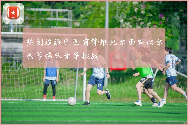 热刺追逐巴西前锋维托尔面临切尔西等强队竞争挑战