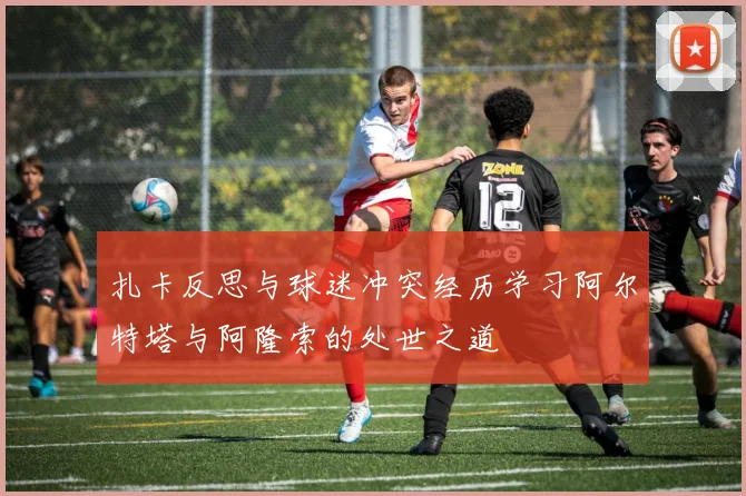 扎卡反思与球迷冲突经历学习阿尔特塔与阿隆索的处世之道