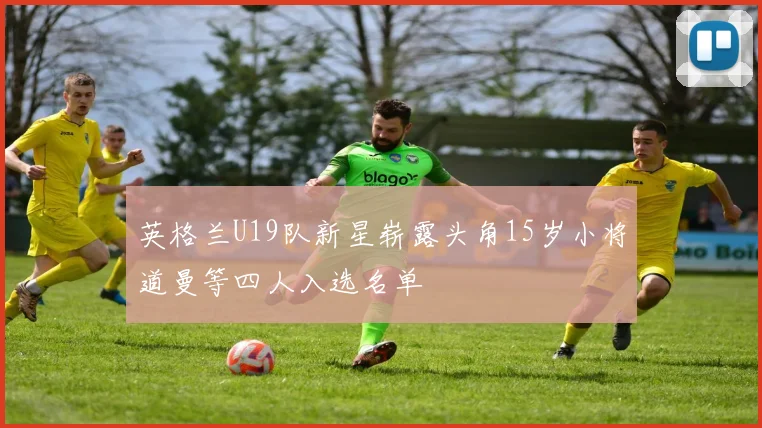 英格兰U19队新星崭露头角15岁小将道曼等四人入选名单