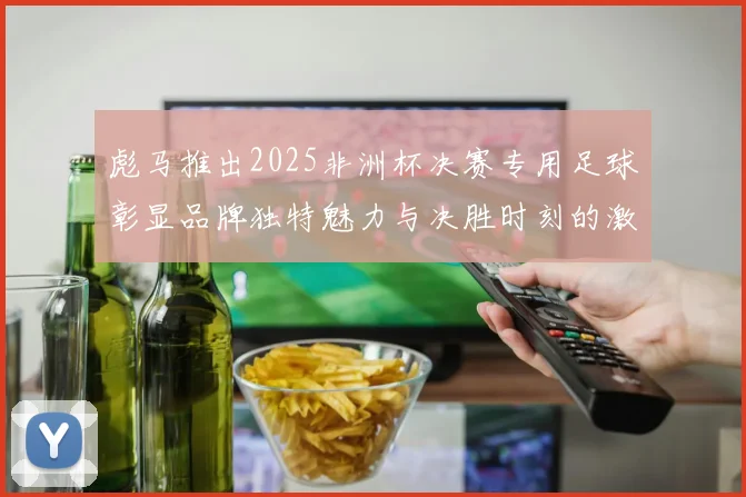 彪马推出2025非洲杯决赛专用足球彰显品牌独特魅力与决胜时刻的激情