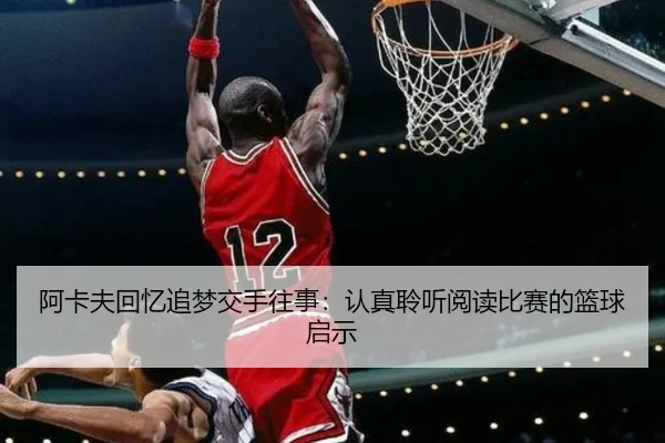 阿卡夫回忆追梦交手往事：认真聆听阅读比赛的篮球启示（kaiyun）